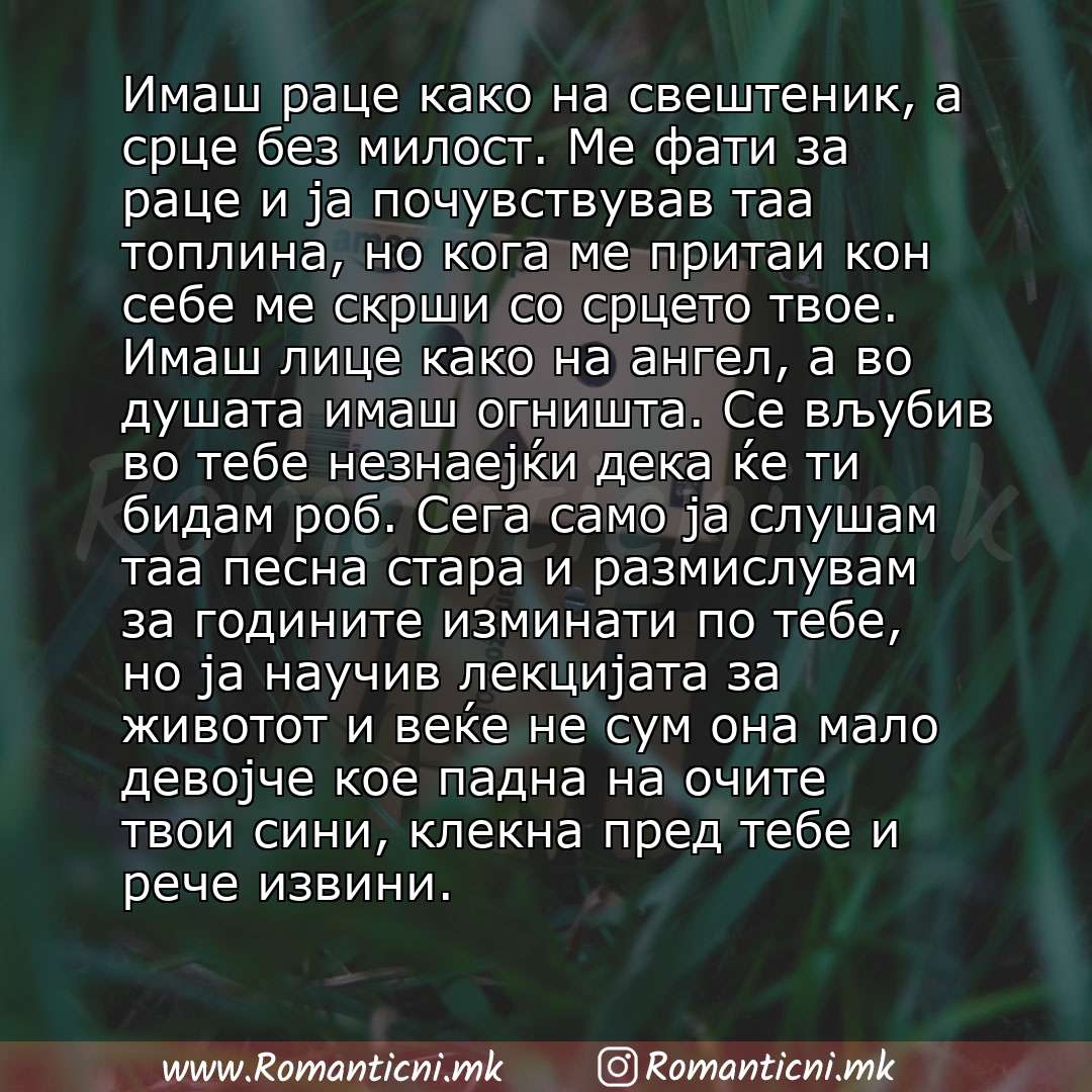 Ljubovna poraka: Имаш раце како на свештеник, а срце без милост. Ме фати за раце и ја почувствував таа топлина, но кога ме притаи кон себе ме скрши со срцето твое. Имаш лице како на ангел, а во душата имаш огништа. Се вљубив во тебе незнаејќи де