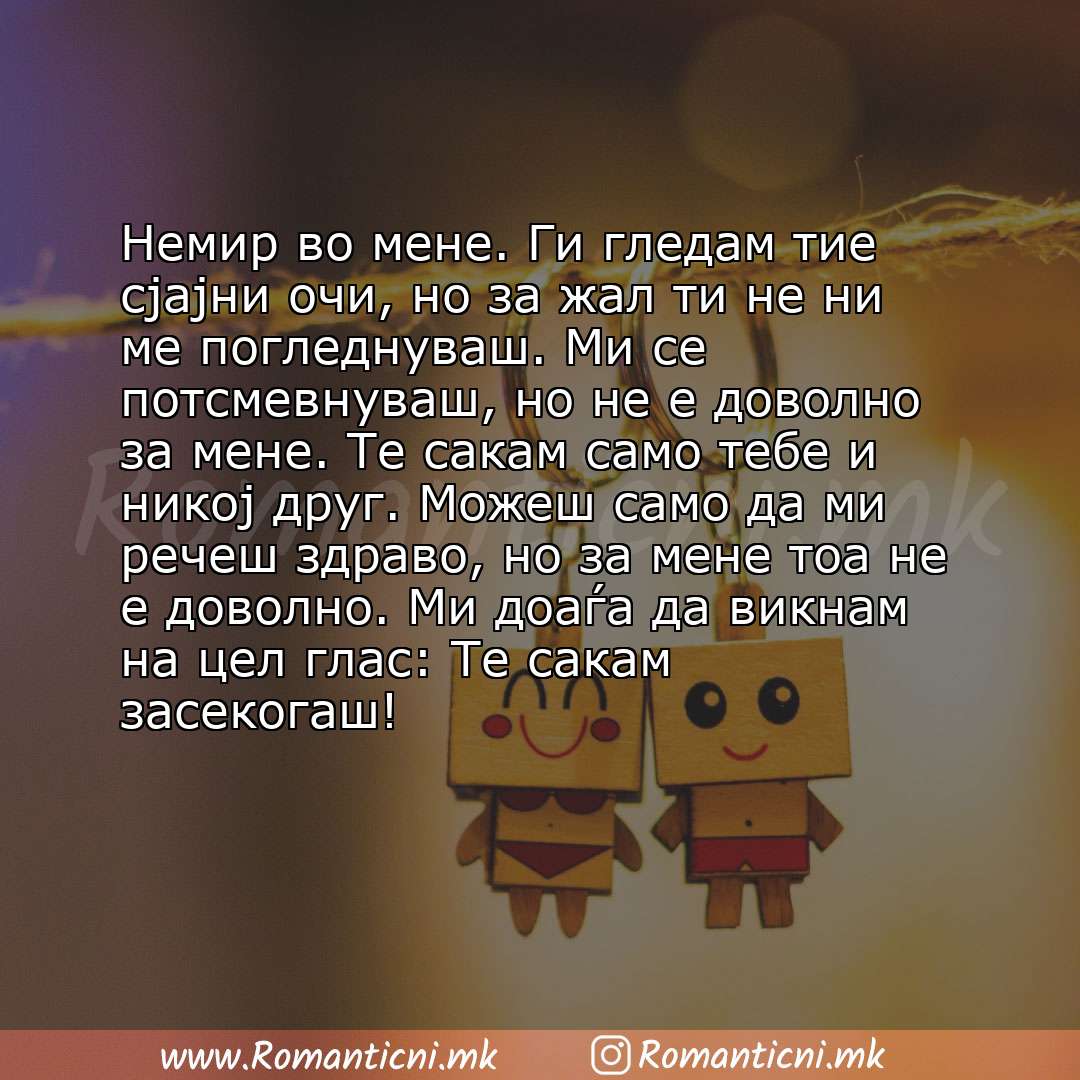 poraki za prijatel: Немир во мене. Ги гледам тие сјајни очи, но за жал ти не ни ме погледнуваш. Ми се потсмевнуваш, но не е доволно за мене. Те сакам са