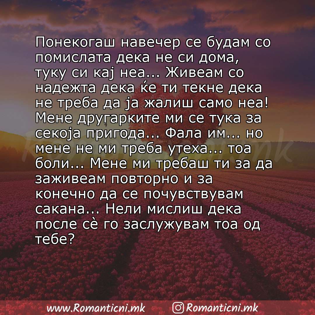 poraki za prijatel: Понекогаш навечер се будам со помислата дека не си дома, туку си кај неа... Живеам со надежта дека ќе ти текне дека не треба да ја жалиш само неа! Мене другарките ми се тука за секоја приго