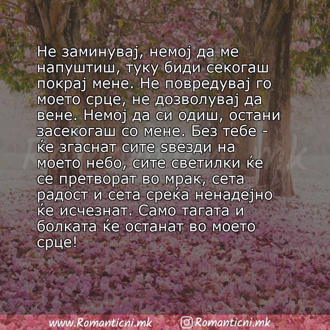 Љубовни смс пораки: Не заминувај, немој да ме напуштиш, туку биди секогаш покрај мене. Не повредувај го моето срце, не дозволувај да вене. Немој да си одиш, остани засекогаш со мене. Без тебе - 