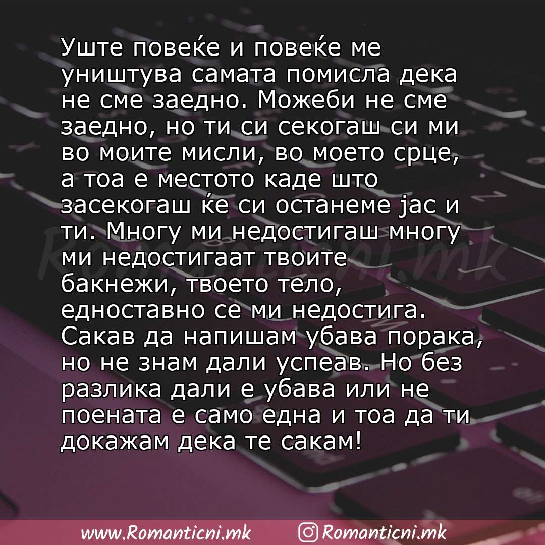 Ljubovni poraki: Уште повеќе и повеќе ме уништува самата помисла дека не сме заедно. Можеби не сме заедно, но ти си секогаш си ми во моите мисли, во моето срце, а тоа е местото каде што засекогаш ќе си останеме јас и ти. Многу ми недостигаш