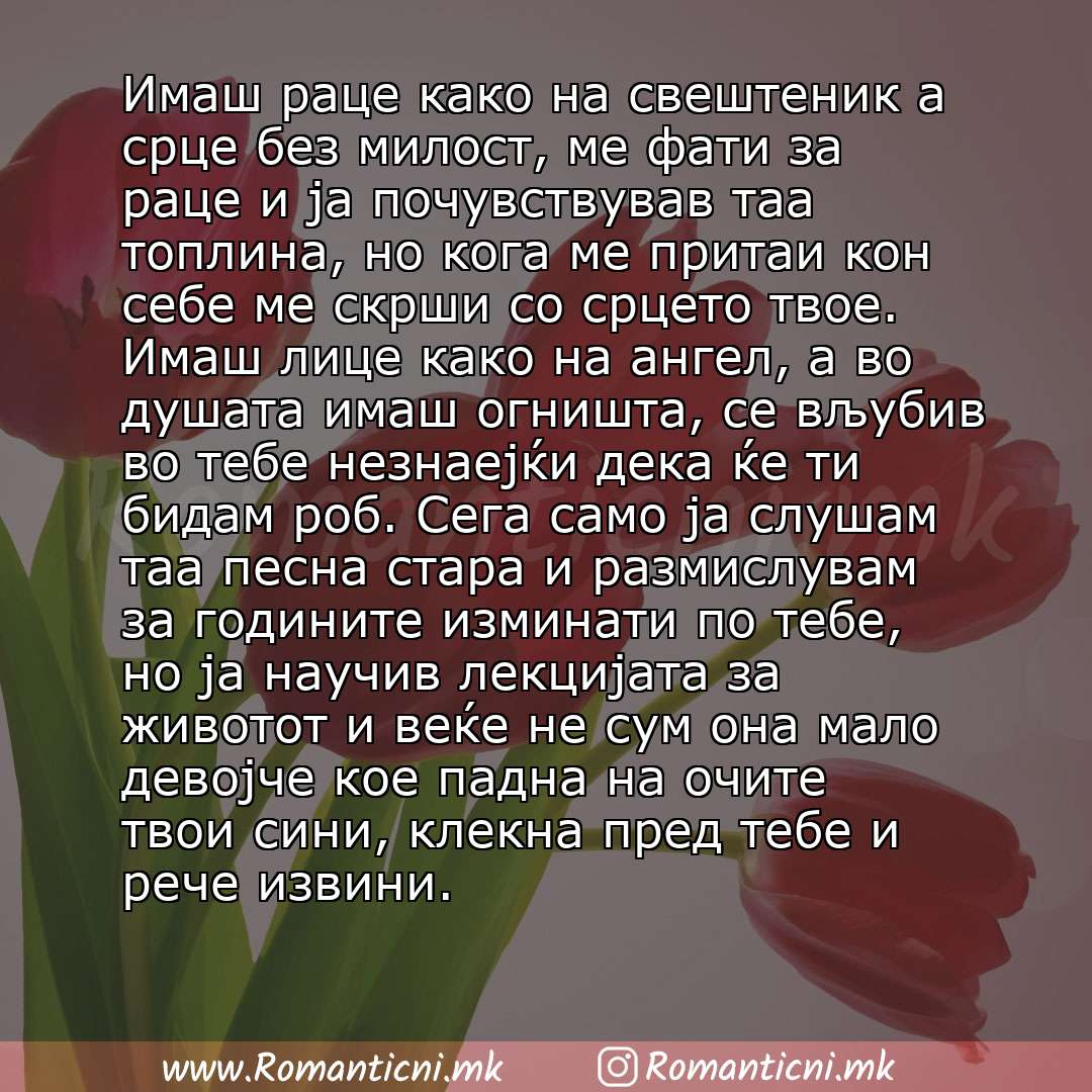 Љубовна порака: Имаш раце како на свештеник а срце без милост, ме фати за раце и ја почувствував таа топлина, но кога ме притаи кон себе ме скрши со срцето твое. Имаш лице како на ангел, а во душата имаш огништа, се вљубив во тебе незнаејќи де