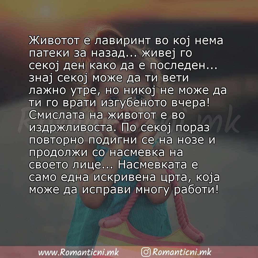 Љубовни смс пораки: Животот е лавиринт во кој нема патеки за назад... живеј го секој ден како да е последен... знај секој може да ти вети лажно утре, но никој не може да ти го врати изгубеното вчера! Смислата н