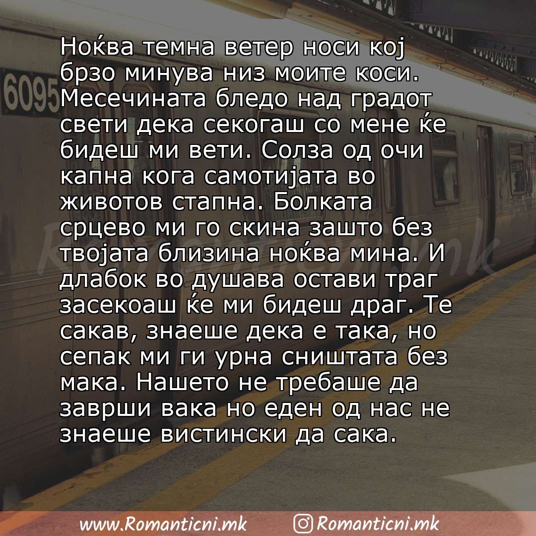 Ljubovna sms poraka: Ноќва темна ветер носи кој брзо минува низ моите коси. Месечината бледо над градот свети дека секогаш со мене ќе бидеш ми вети. Солза од очи капна кога самотијата во животов стапна. Болката срцево ми го скина зашто без твој