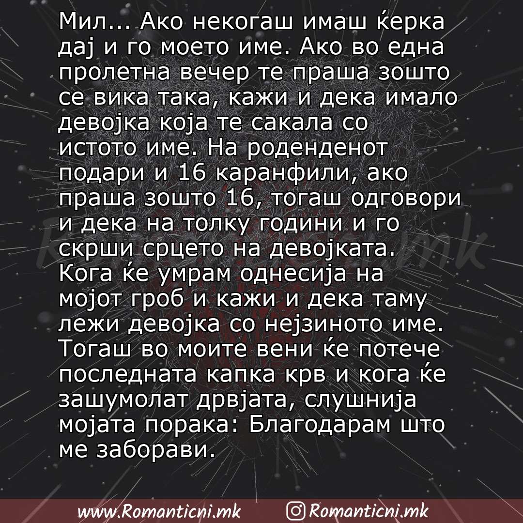 Ljubovni statusi: Мил... Ако некогаш имаш ќерка дај и го моето име. Ако во една пролетна вечер те праша зошто се вика така, кажи и дека имало девојка која те сакала со истото име. На роденденот подари и 16 каранфили, ако праша зошто 16, тогаш одговори и дека на толку години