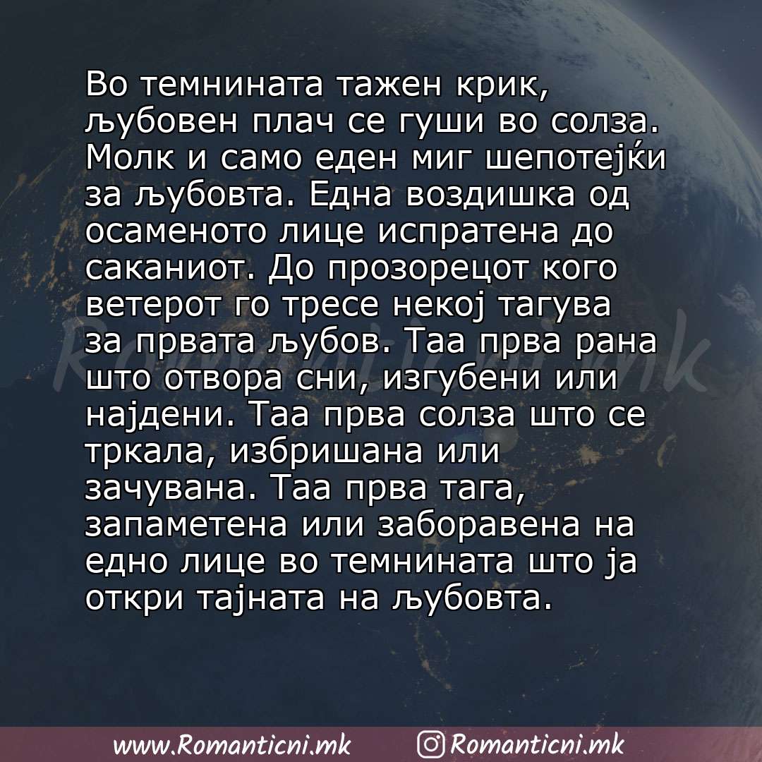 Љубовни смс пораки: Во темнината тажен крик, љубовен плач се гуши во солза. Молк и само еден миг шепотејќи за љубовта. Една воздишка од осаменото лице испратена до саканиот. До прозорецот кого ветерот го тресе некој тагува за прват